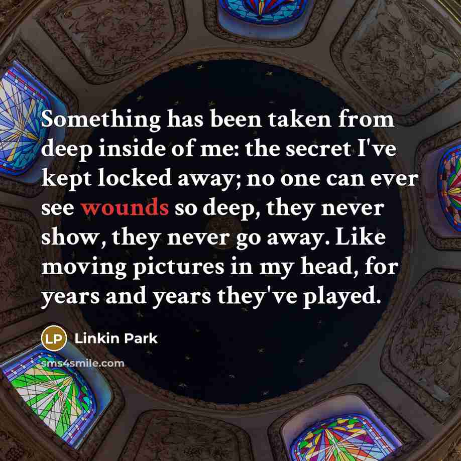 “Something has been taken from deep inside of me: the secret I've kept locked away; no one can ever see wounds so deep, they never show, they never go away. Like moving pictures in my head, for years and years they've played.” quote by Linkin Park