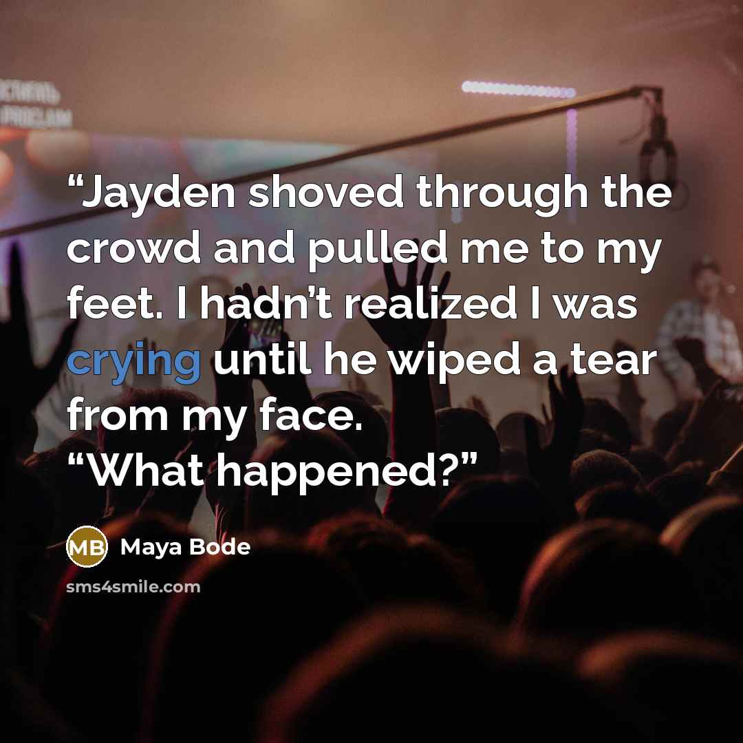 “Jayden shoved through the crowd and pulled me to my feet. I hadn’t realized I was crying until he wiped a tear from my face. “What happened?” quote by Maya Bode