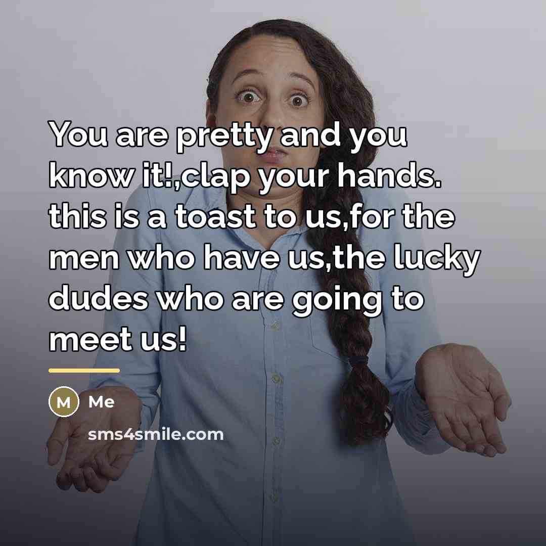 “You are pretty and you know it!,clap your hands. this is a toast to us,for the men who have us,the lucky dudes who are going to meet us!” quote by Me
