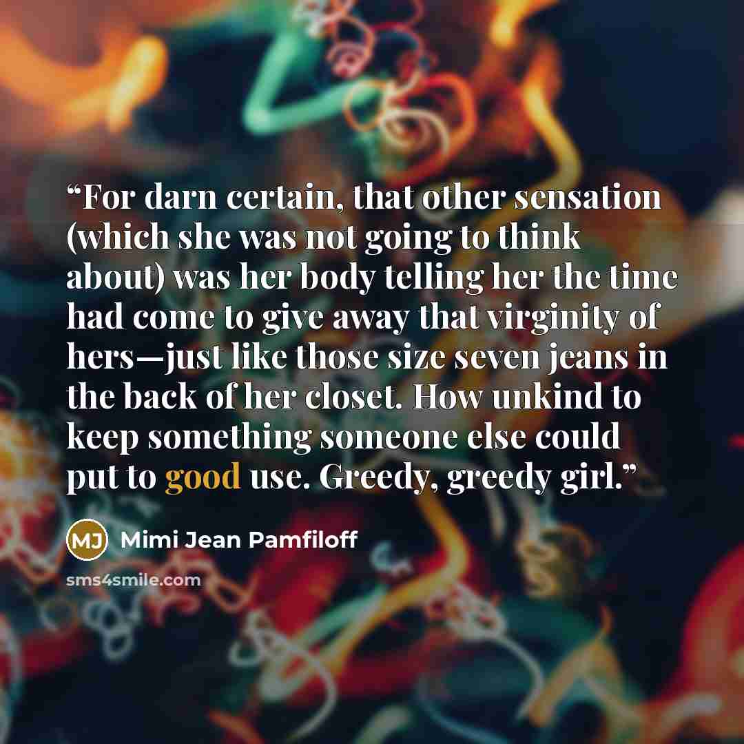 “For darn certain, that other sensation (which she was not going to think about) was her body telling her the time had come to give away that virginity of hers—just like those size seven jeans in the back of her closet. How unkind to keep something someone else could put to good use. Greedy, greedy…” quote by Mimi Jean Pamfiloff