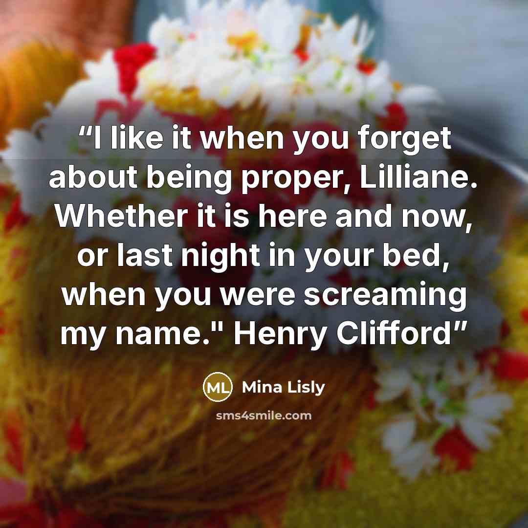 “I like it when you forget about being proper, Lilliane. Whether it is here and now, or last night in your bed, when you were screaming my name." Henry Clifford” quote by Mina Lisly
