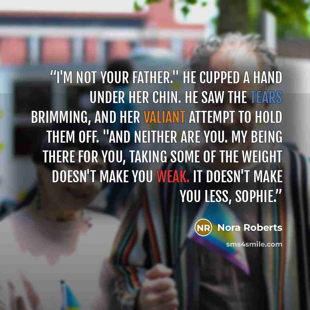 “I'm not your father." He cupped a hand under her chin. He saw the tears brimming, and her valiant attempt to hold them off. "And neither are you. My being there for you, taking some of the weight doesn't make you weak. It doesn't make you less, Sophie.” quote by Nora Roberts