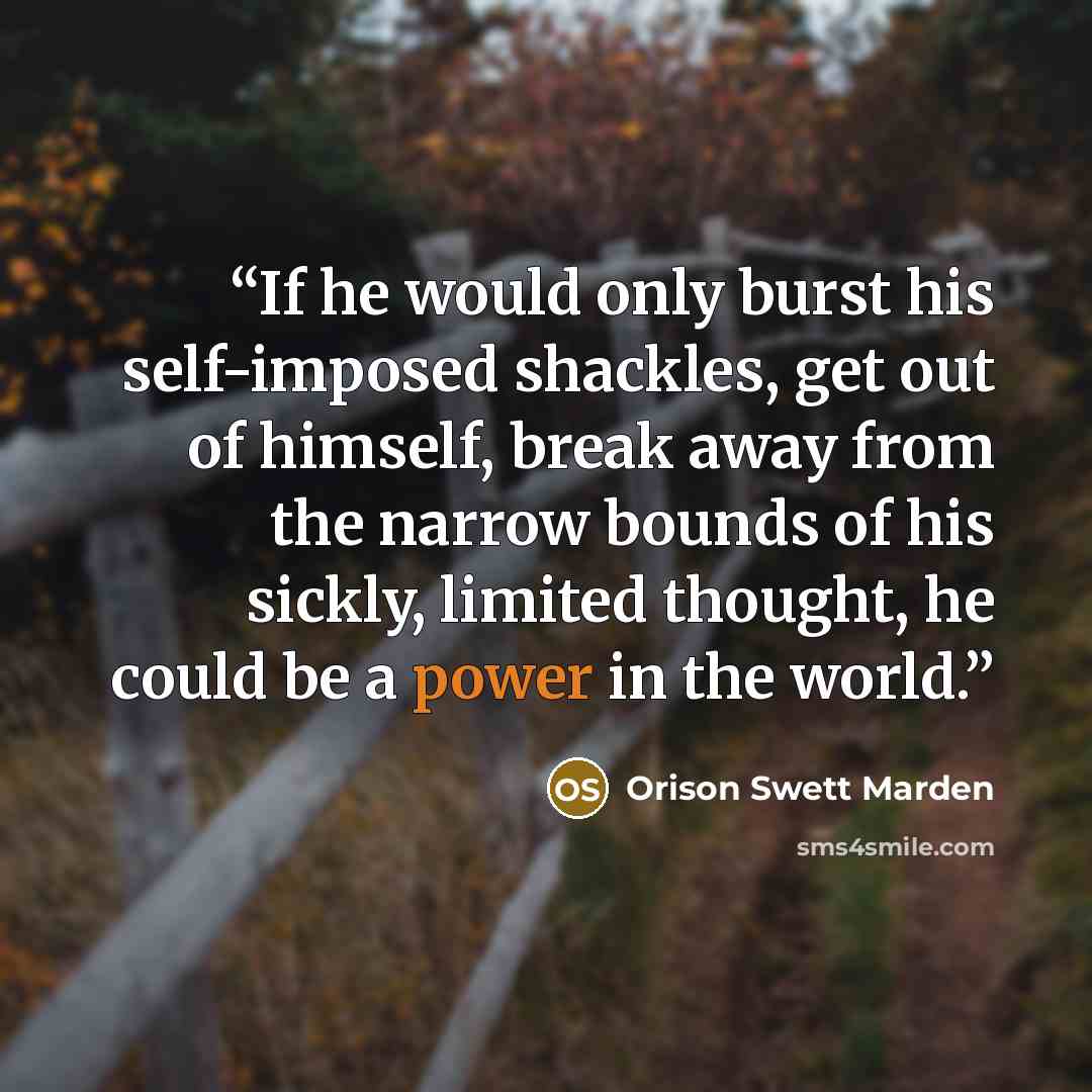 “If he would only burst his self-imposed shackles, get out of himself, break away from the narrow bounds of his sickly, limited thought, he could be a power in the world.” quote by Orison Swett Marden