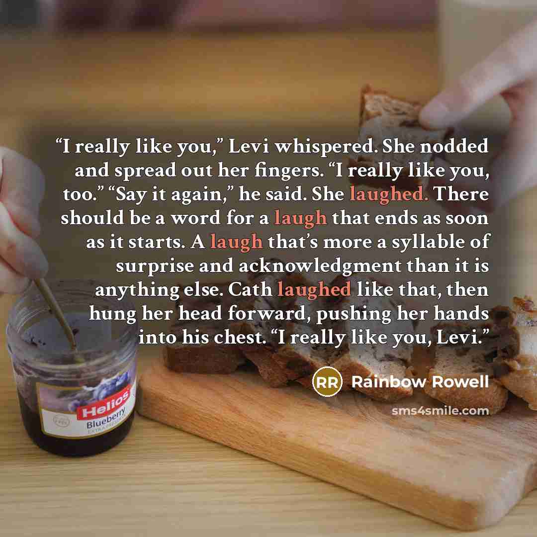 “I really like you,” Levi whispered. She nodded and spread out her fingers. “I really like you, too.” “Say it again,” he said. She laughed. There should be a word for a laugh that ends as soon as it starts. A laugh that’s more a syllable of surprise and acknowledgment than it is anything else. Cath…” quote by Rainbow Rowell