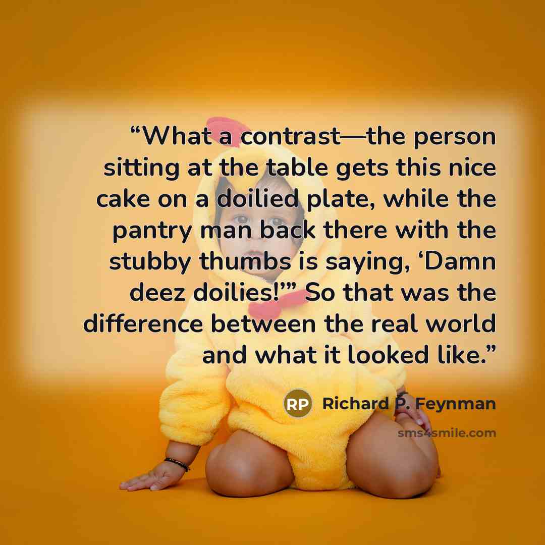 “What a contrast—the person sitting at the table gets this nice cake on a doilied plate, while the pantry man back there with the stubby thumbs is saying, ‘Damn deez doilies!’” So that was the difference between the real world and what it looked like.” quote by Richard P. Feynman
