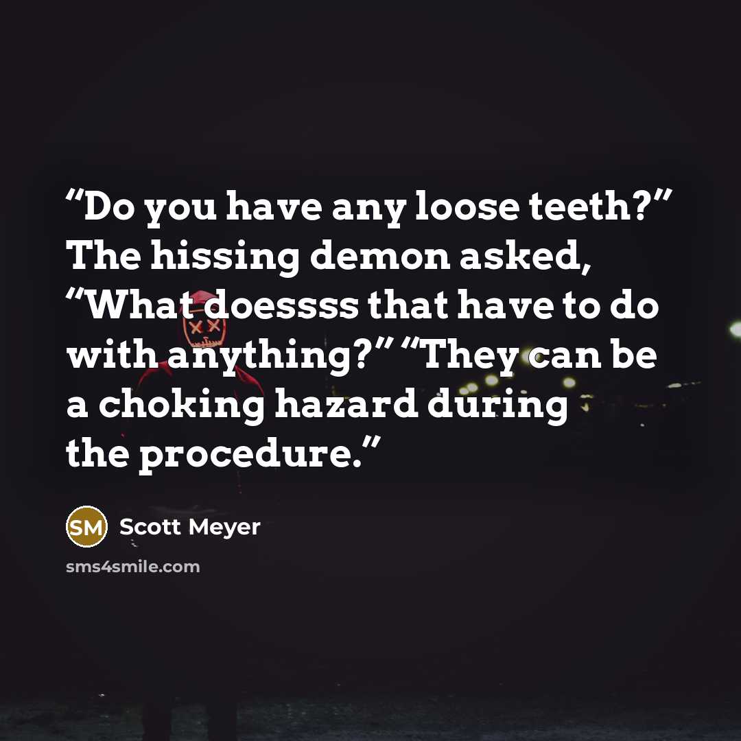 “Do you have any loose teeth?” The hissing demon asked, “What doessss that have to do with anything?” “They can be a choking hazard during the procedure.” quote by Scott Meyer