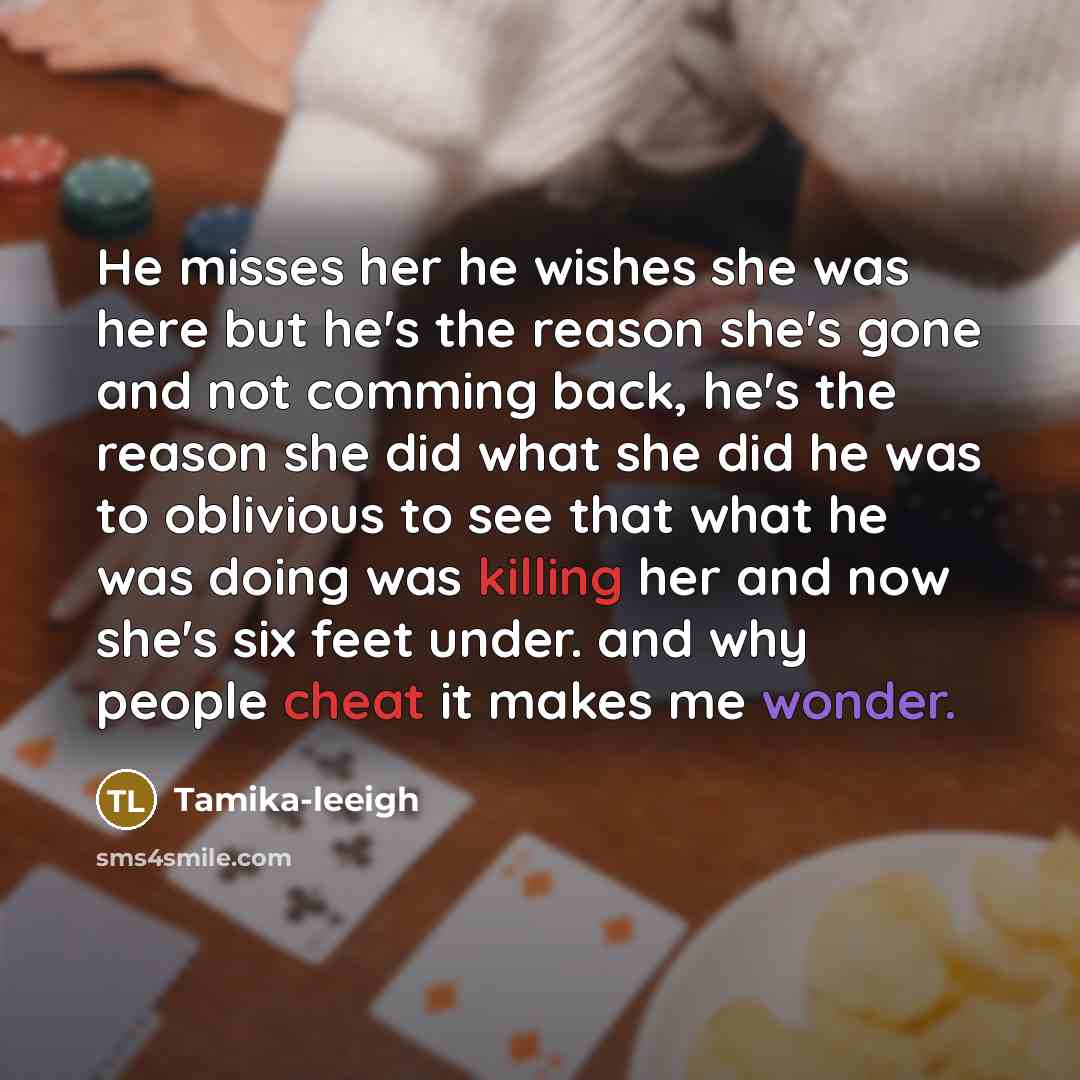 “He misses her he wishes she was here but he's the reason she's gone and not comming back, he's the reason she did what she did he was to oblivious to see that what he was doing was killing her and now she's six feet under. and why people cheat it makes me wonder.” quote by Tamika-leeigh
