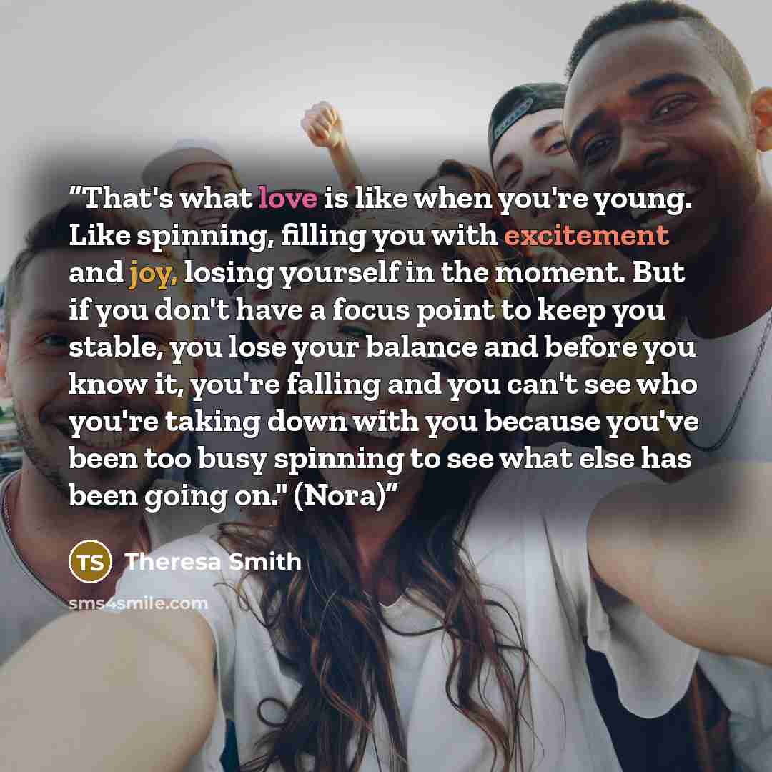 “That's what love is like when you're young. Like spinning, filling you with excitement and joy, losing yourself in the moment. But if you don't have a focus point to keep you stable, you lose your balance and before you know it, you're falling and you can't see who you're taking down with you…” quote by Theresa Smith