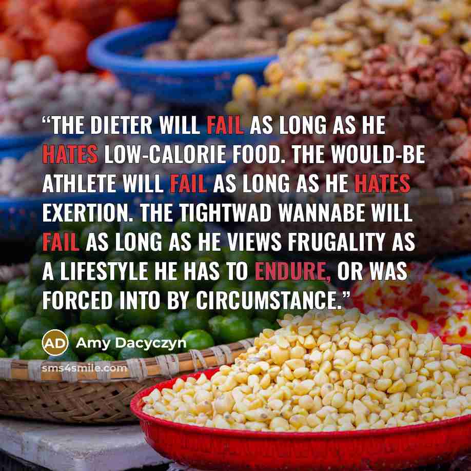 “The dieter will fail as long as he hates low-calorie food. The would-be athlete will fail as long as he hates exertion. The tightwad wannabe will fail as long as he views frugality as a lifestyle he has to endure, or was forced into by circumstance.” quote by Amy Dacyczyn
