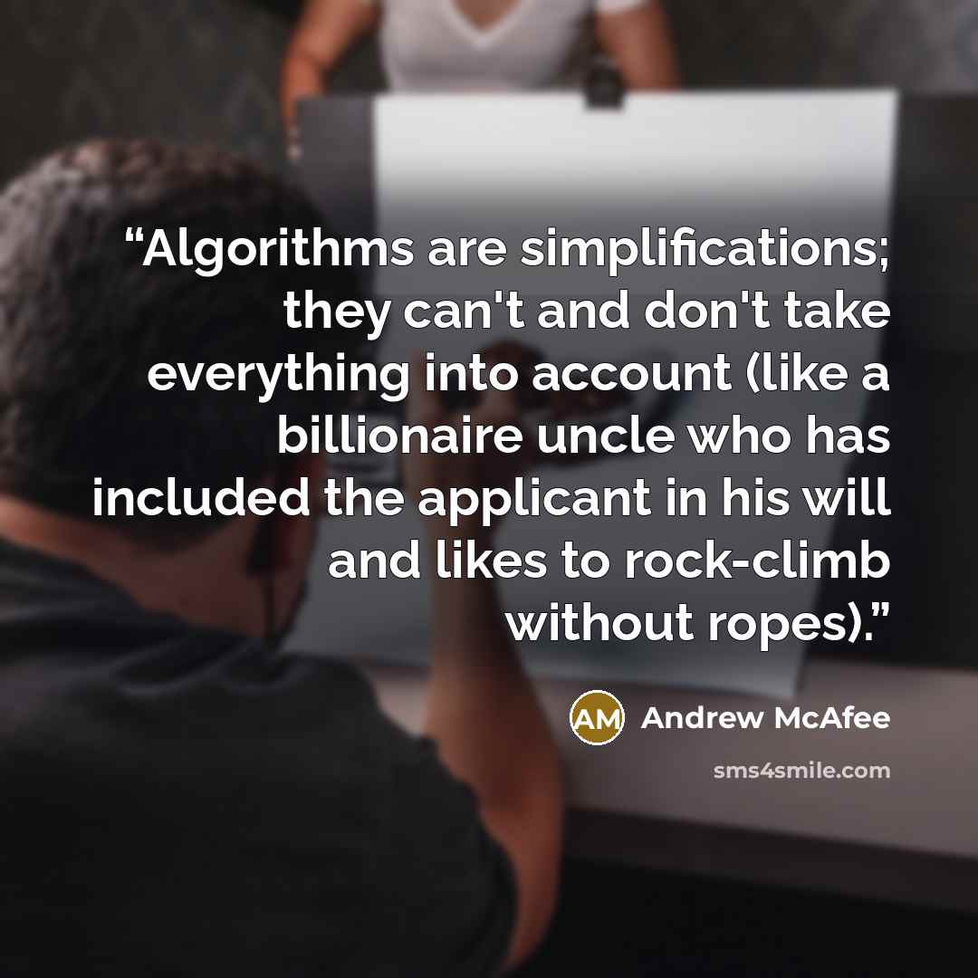 “Algorithms are simplifications; they can't and don't take everything into account (like a billionaire uncle who has included the applicant in his will and likes to rock-climb without ropes).” quote by Andrew McAfee