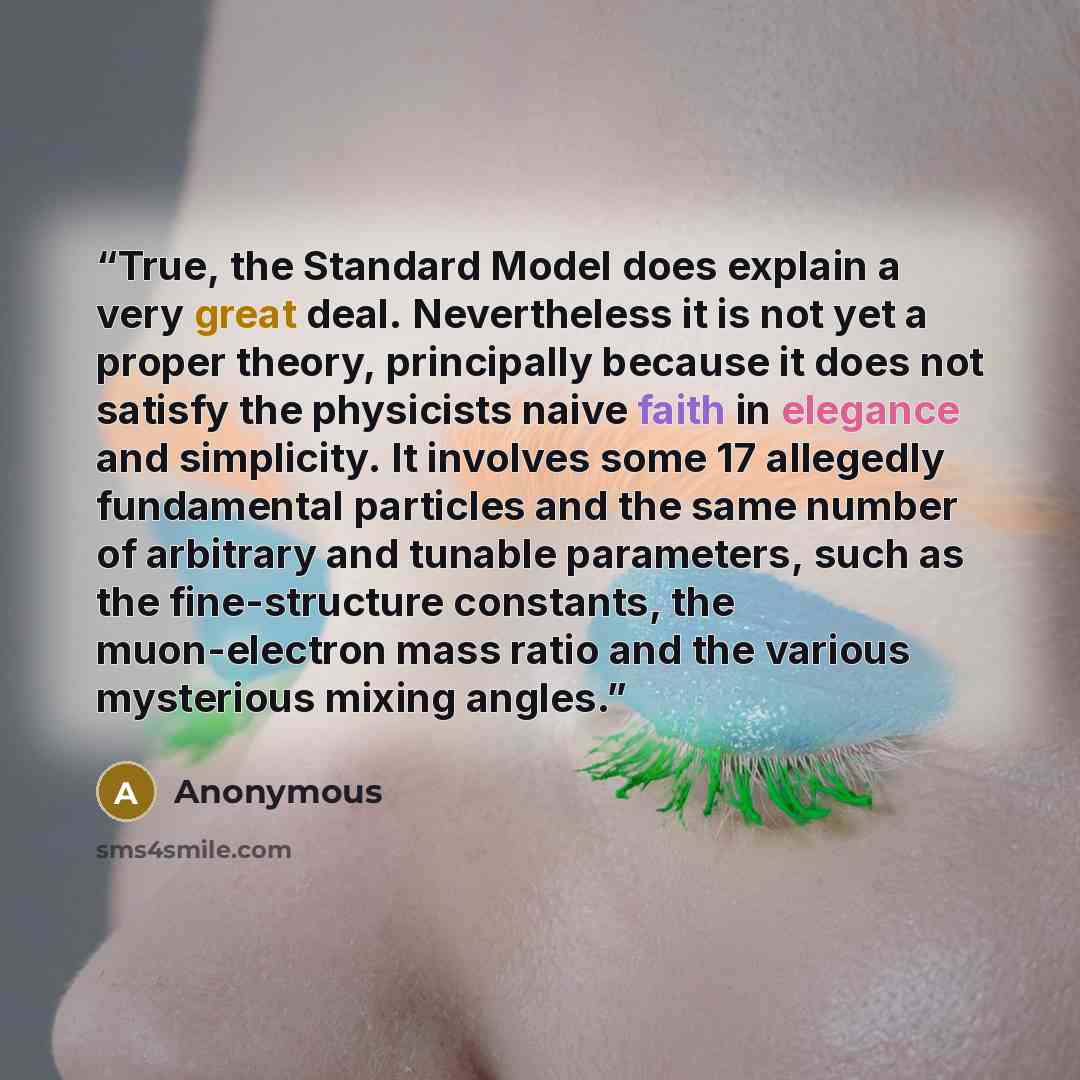 “True, the Standard Model does explain a very great deal. Nevertheless it is not yet a proper theory, principally because it does not satisfy the physicists naive faith in elegance and simplicity. It involves some 17 allegedly fundamental particles and the same number of arbitrary and tunable…” quote by Anonymous