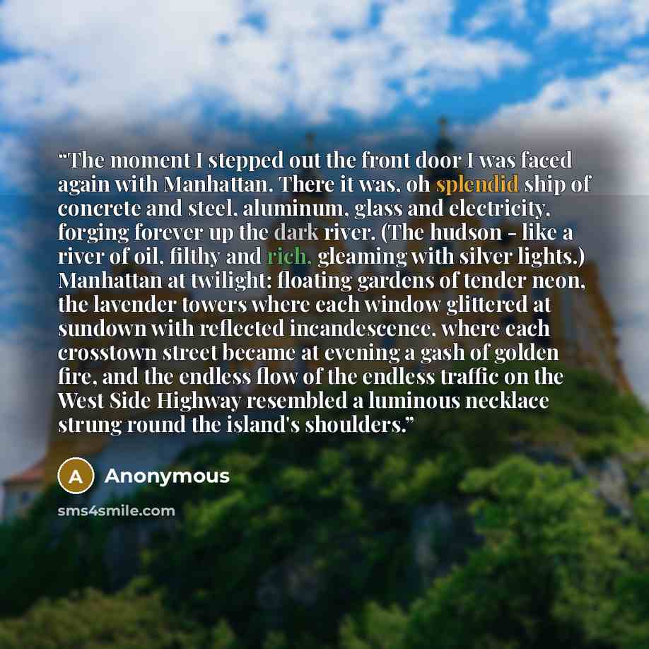 “The moment I stepped out the front door I was faced again with Manhattan. There it was, oh splendid ship of concrete and steel, aluminum, glass and electricity, forging forever up the dark river. (The hudson - like a river of oil, filthy and rich, gleaming with silver lights.) Manhattan at…” quote by Anonymous