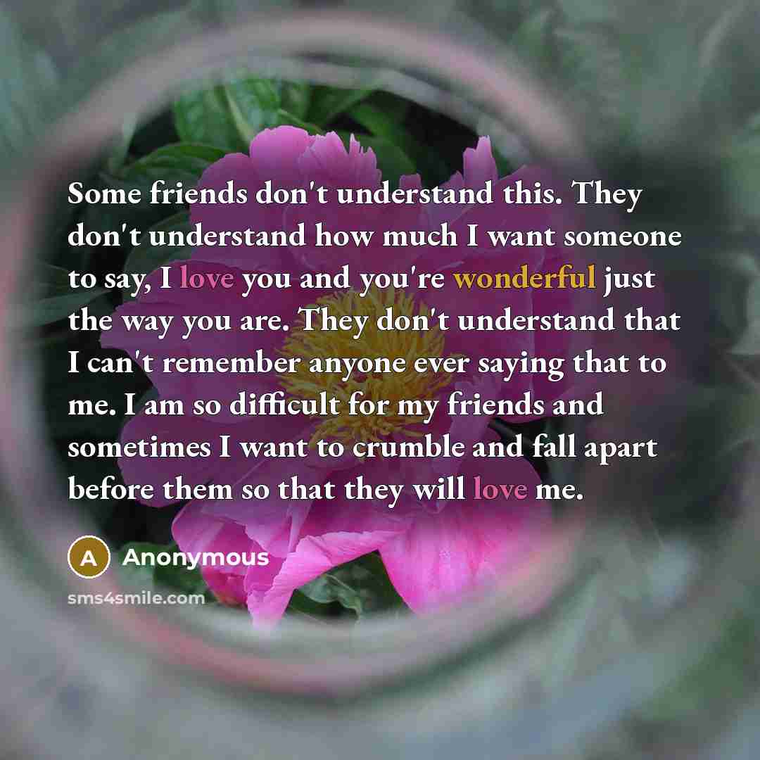 “Some friends don't understand this. They don't understand how much I want someone to say, I love you and you're wonderful just the way you are. They don't understand that I can't remember anyone ever saying that to me. I am so difficult for my friends and sometimes I want to crumble and fall apart…” quote by Anonymous