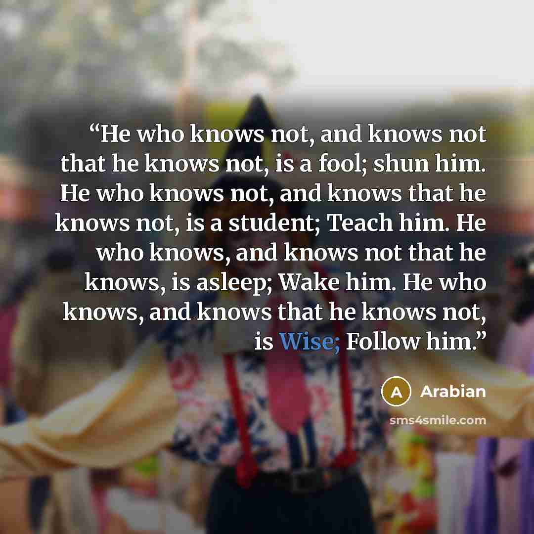 “He who knows not, and knows not that he knows not, is a fool; shun him. He who knows not, and knows that he knows not, is a student; Teach him. He who knows, and knows not that he knows, is asleep; Wake him. He who knows, and knows that he knows not, is Wise; Follow him.” quote by Arabian