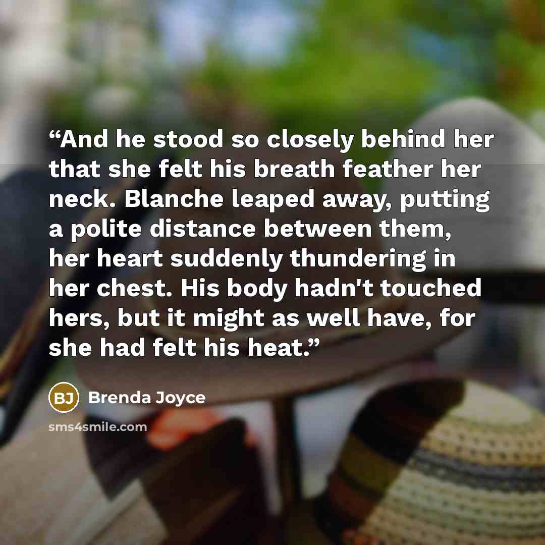 “And he stood so closely behind her that she felt his breath feather her neck. Blanche leaped away, putting a polite distance between them, her heart suddenly thundering in her chest. His body hadn't touched hers, but it might as well have, for she had felt his heat.” quote by Brenda Joyce