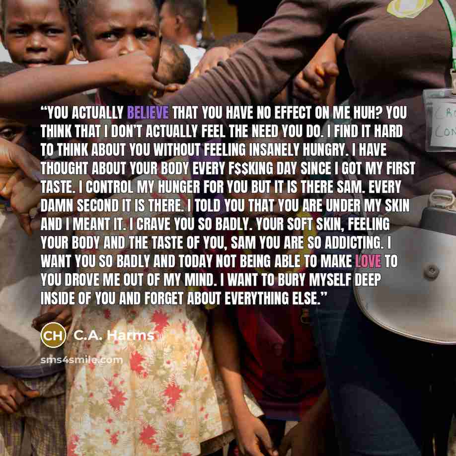 “You actually believe that you have no effect on me huh? You think that I don’t actually feel the need you do. I find it hard to think about you without feeling insanely hungry. I have thought about your body every f$$king day since I got my first taste. I control my hunger for you but it is there…” quote by C.A. Harms