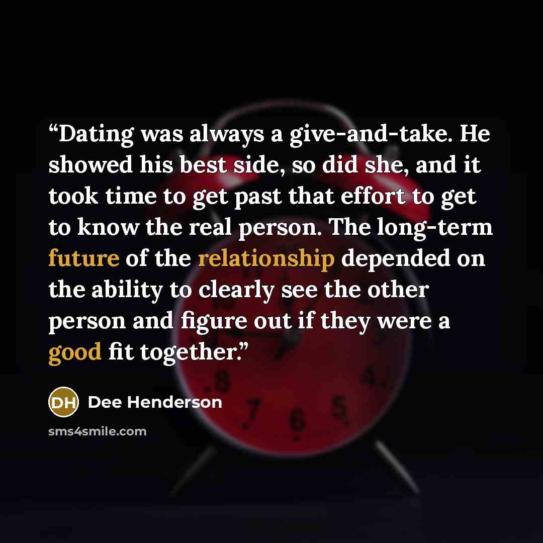 “Dating was always a give-and-take. He showed his best side, so did she, and it took time to get past that effort to get to know the real person. The long-term future of the relationship depended on the ability to clearly see the other person and figure out if they were a good fit together.” quote by Dee Henderson