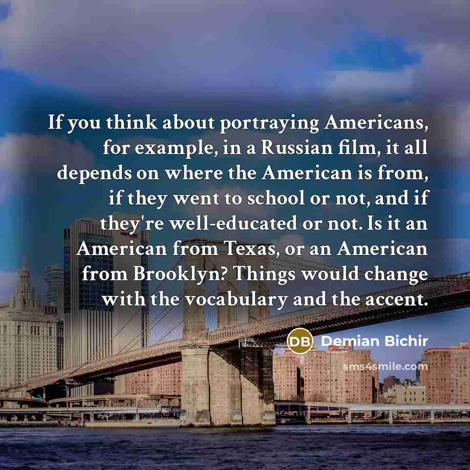 “If you think about portraying Americans, for example, in a Russian film, it all depends on where the American is from, if they went to school or not, and if they're well-educated or not. Is it an American from Texas, or an American from Brooklyn? Things would change with the vocabulary and the…” quote by Demian Bichir