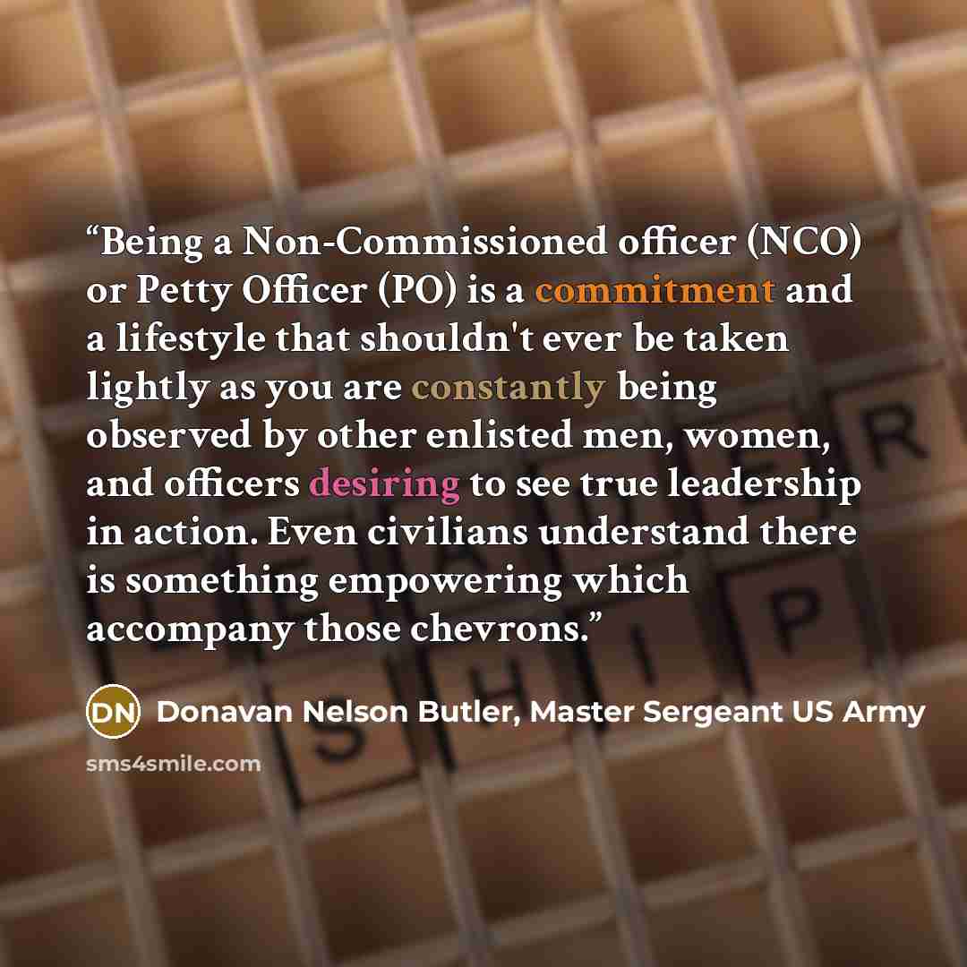 “Being a Non-Commissioned officer (NCO) or Petty Officer (PO) is a commitment and a lifestyle that shouldn't ever be taken lightly as you are constantly being observed by other enlisted men, women, and officers desiring to see true leadership in action. Even civilians understand there is something…” quote by Donavan Nelson Butler, Master Sergeant US Army