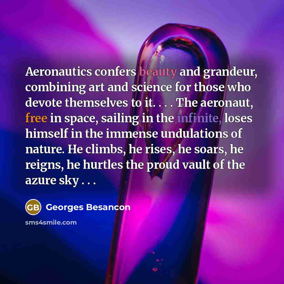 “Aeronautics confers beauty and grandeur, combining art and science for those who devote themselves to it. . . . The aeronaut, free in space, sailing in the infinite, loses himself in the immense undulations of nature. He climbs, he rises, he soars, he reigns, he hurtles the proud vault of the…” quote by Georges Besancon