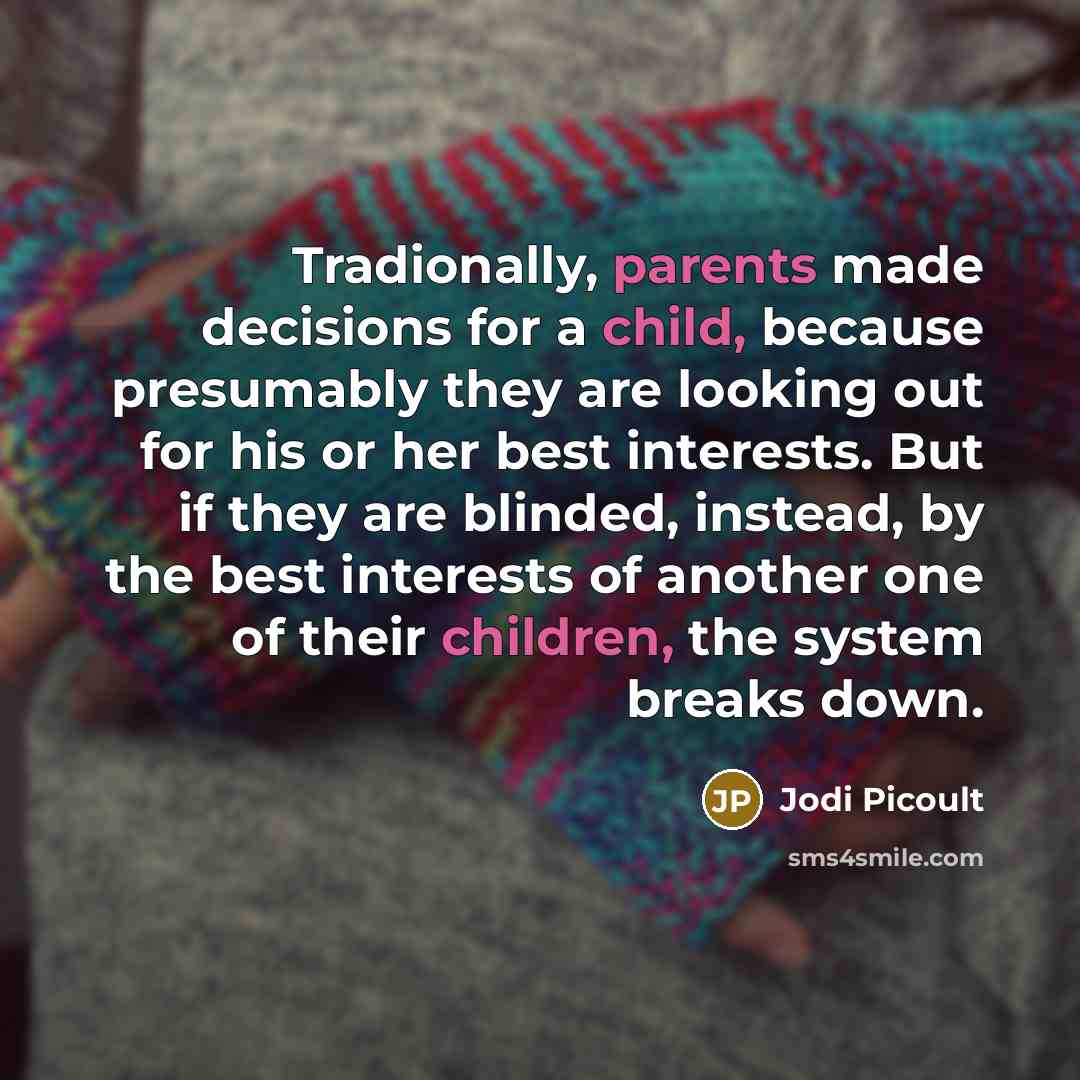 “Tradionally, parents made decisions for a child, because presumably they are looking out for his or her best interests. But if they are blinded, instead, by the best interests of another one of their children, the system breaks down.” quote by Jodi Picoult