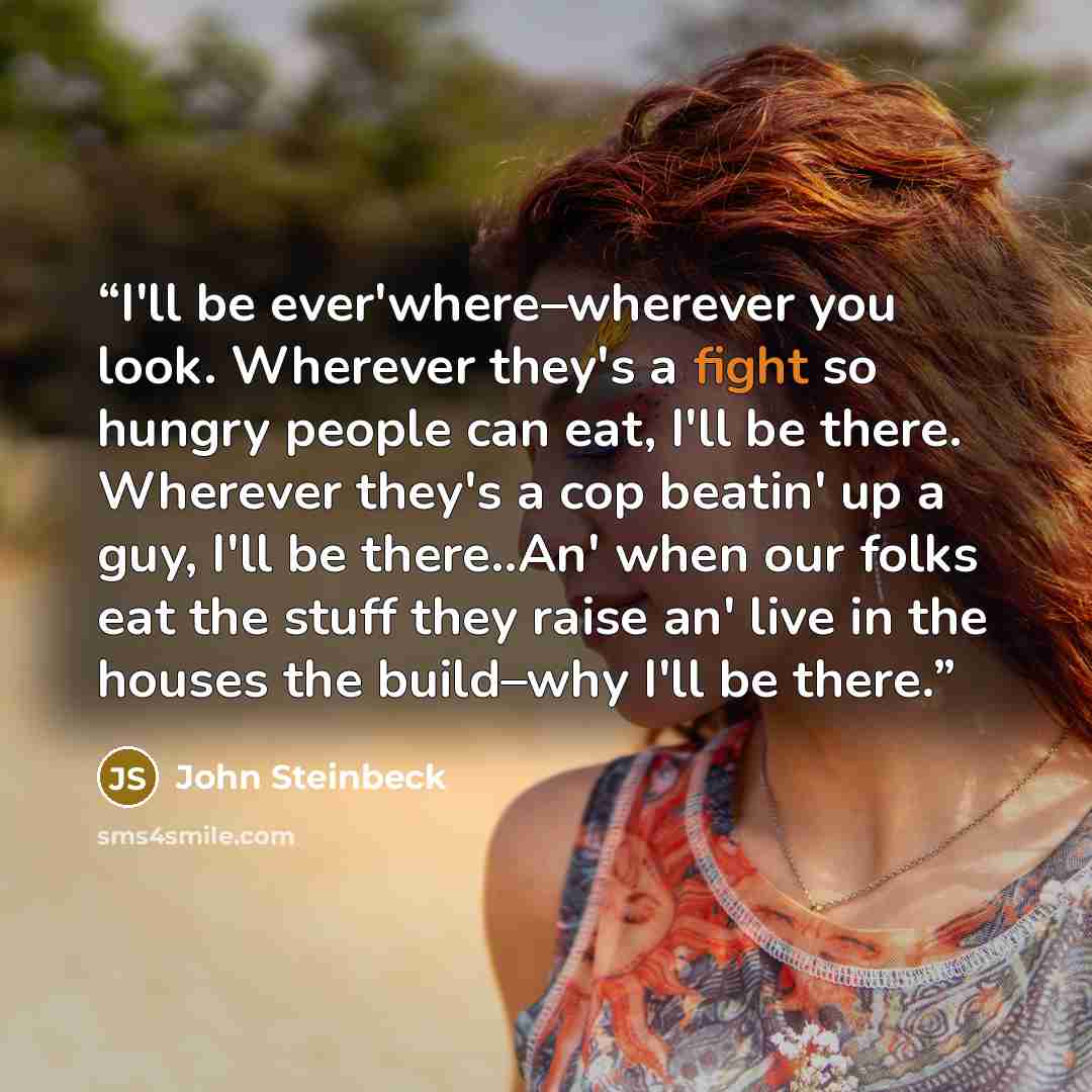 “I'll be ever'where–wherever you look. Wherever they's a fight so hungry people can eat, I'll be there. Wherever they's a cop beatin' up a guy, I'll be there..An' when our folks eat the stuff they raise an' live in the houses the build–why I'll be there.” quote by John Steinbeck