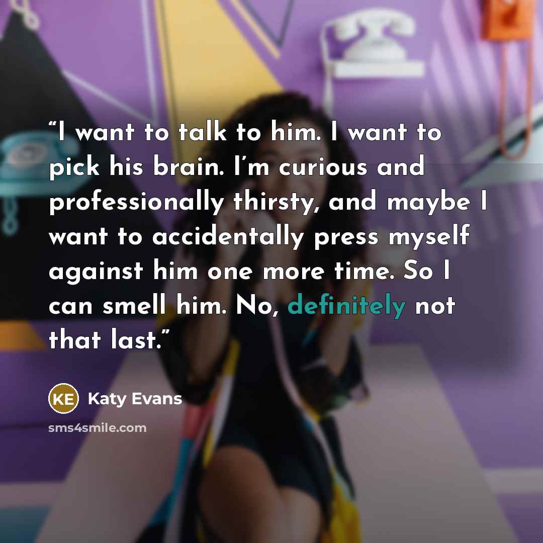 “I want to talk to him. I want to pick his brain. I’m curious and professionally thirsty, and maybe I want to accidentally press myself against him one more time. So I can smell him. No, definitely not that last.” quote by Katy Evans