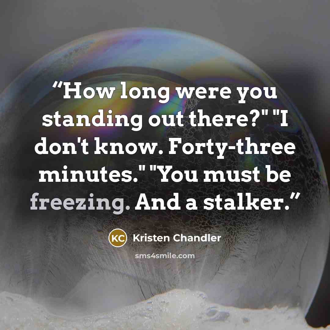 “How long were you standing out there?" "I don't know. Forty-three minutes." "You must be freezing. And a stalker.” quote by Kristen Chandler