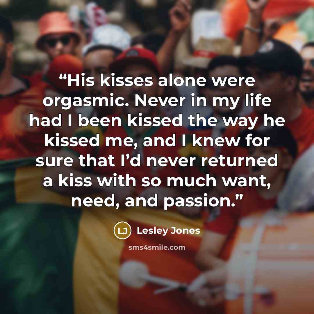 “His kisses alone were orgasmic. Never in my life had I been kissed the way he kissed me, and I knew for sure that I’d never returned a kiss with so much want, need, and passion.” quote by Lesley Jones
