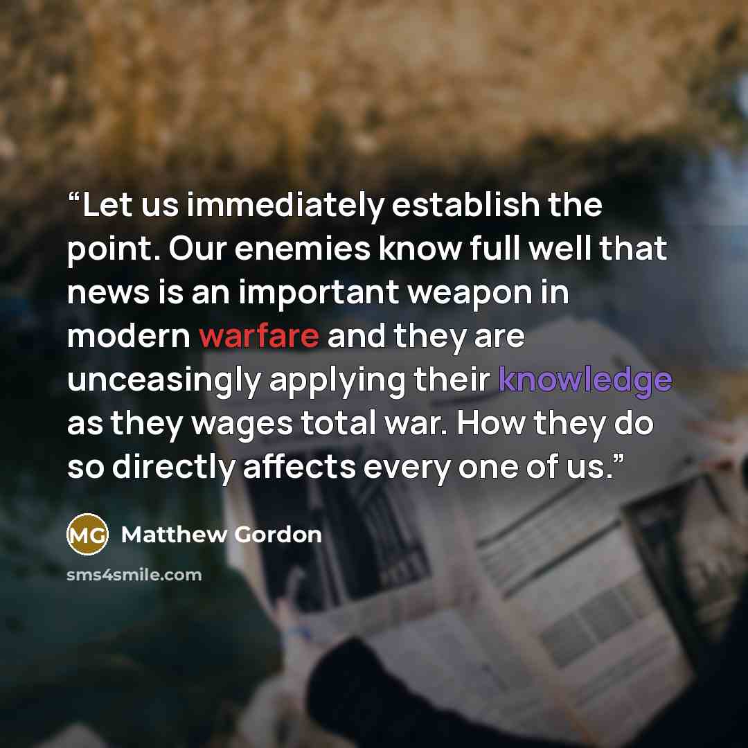 “Let us immediately establish the point. Our enemies know full well that news is an important weapon in modern warfare and they are unceasingly applying their knowledge as they wages total war. How they do so directly affects every one of us.” quote by Matthew Gordon