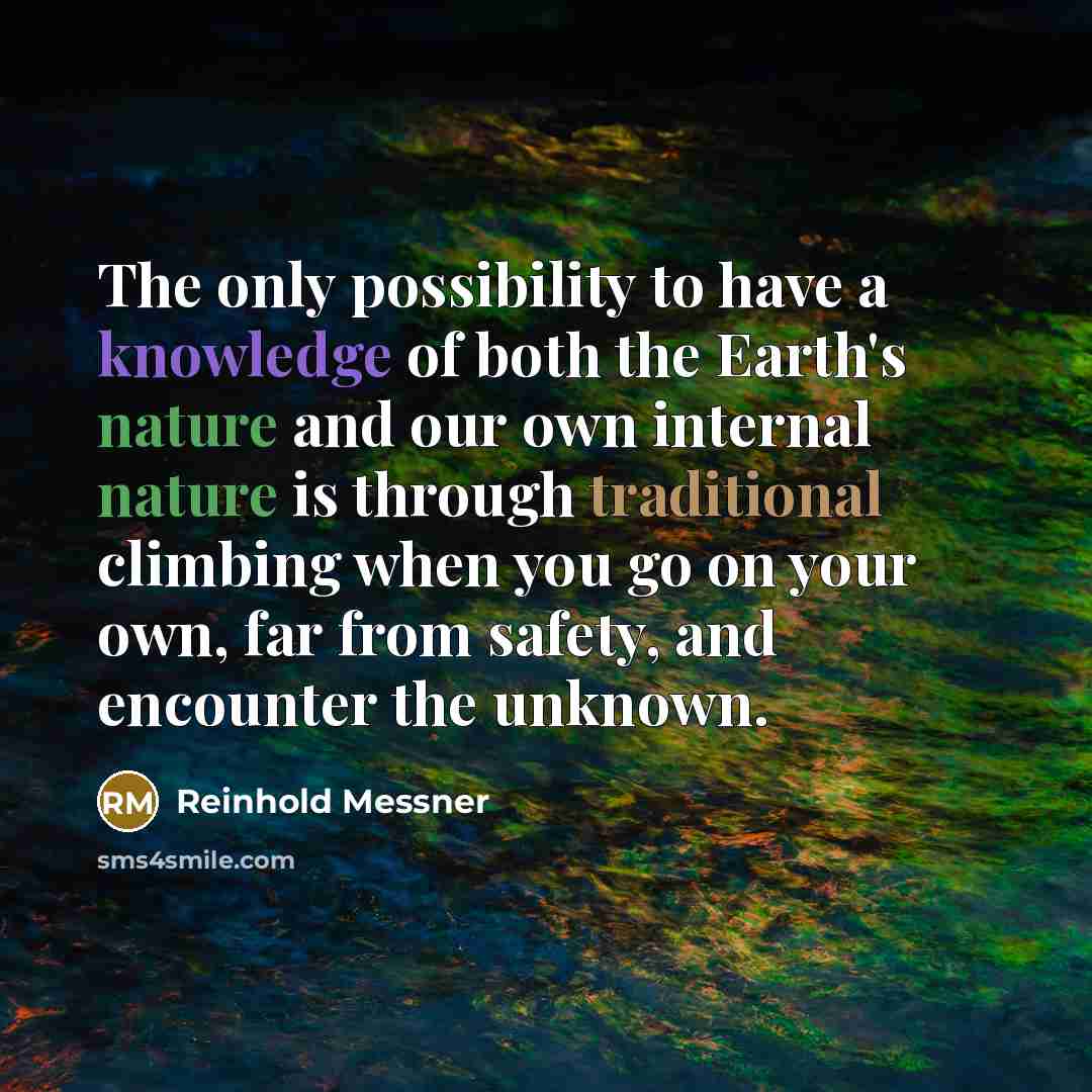 “The only possibility to have a knowledge of both the Earth's nature and our own internal nature is through traditional climbing when you go on your own, far from safety, and encounter the unknown.” quote by Reinhold Messner
