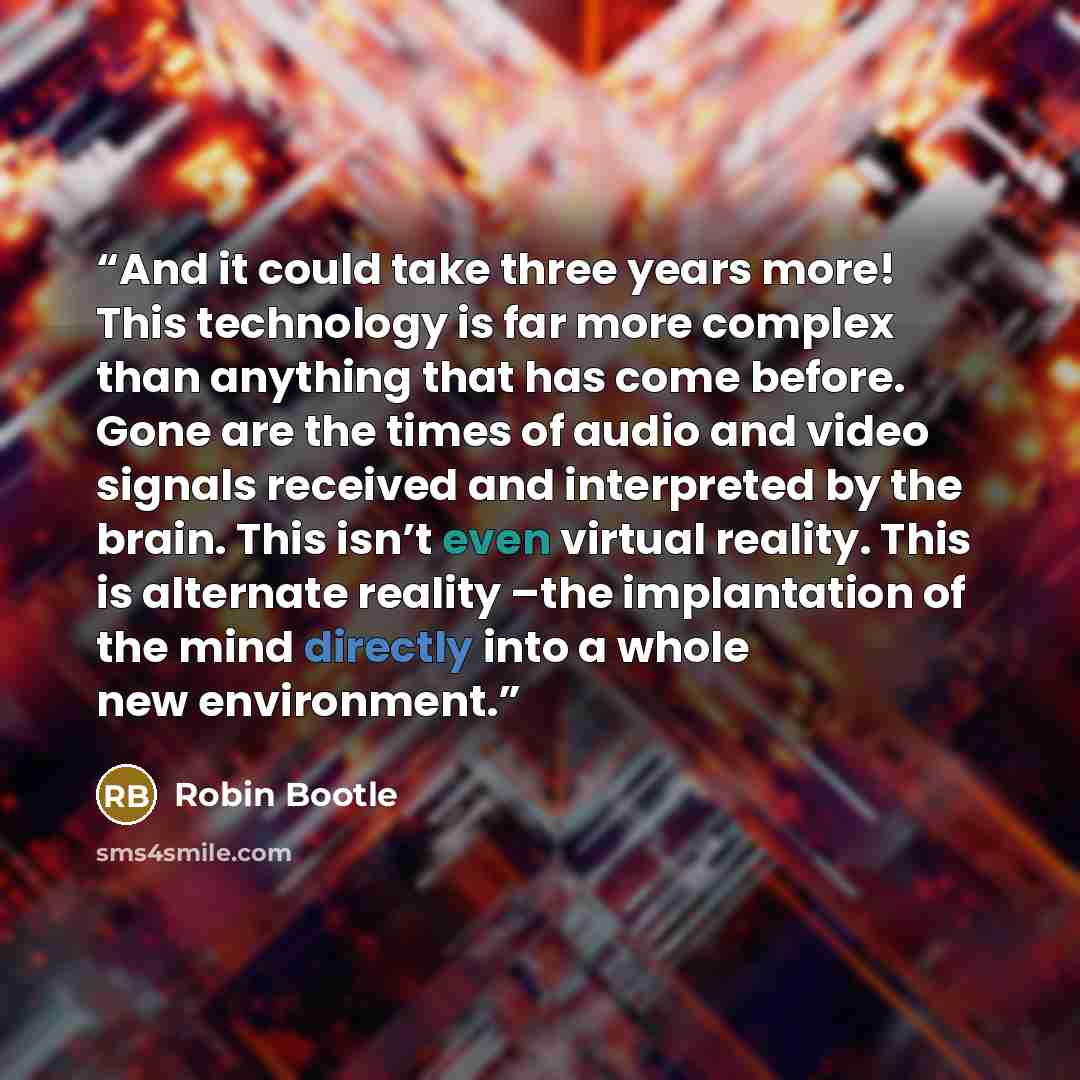 “And it could take three years more! This technology is far more complex than anything that has come before. Gone are the times of audio and video signals received and interpreted by the brain. This isn’t even virtual reality. This is alternate reality –the implantation of the mind directly into a…” quote by Robin Bootle