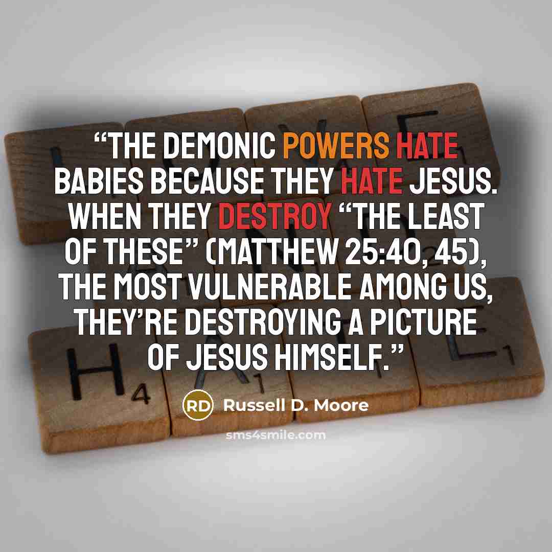 “The demonic powers hate babies because they hate Jesus. When they destroy “the least of these” (Matthew 25:40, 45), the most vulnerable among us, they’re destroying a picture of Jesus himself.” quote by Russell D. Moore