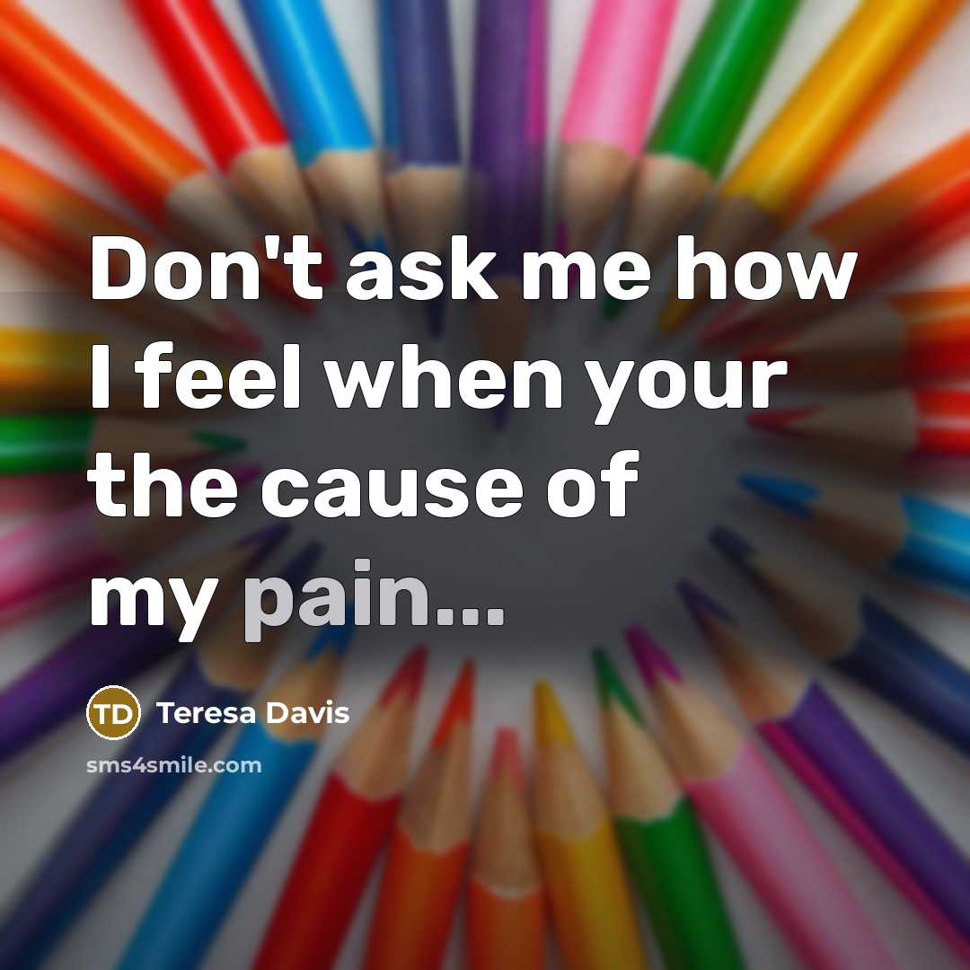 “Don't ask me how I feel when your the cause…” quote by Teresa Davis