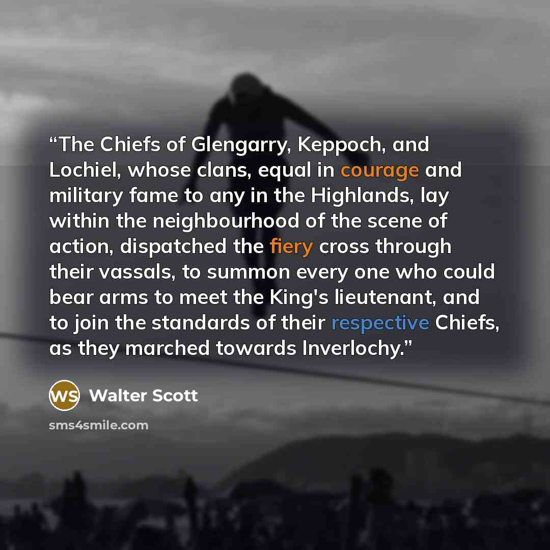 “The Chiefs of Glengarry, Keppoch, and Lochiel, whose clans, equal in courage and military fame to any in the Highlands, lay within the neighbourhood of the scene of action, dispatched the fiery cross through their vassals, to summon every one who could bear arms to meet the King's lieutenant, and…” quote by Walter Scott