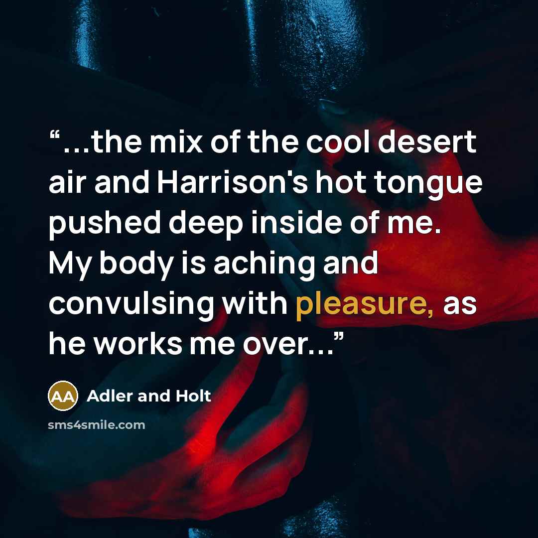 “...the mix of the cool desert air and Harrison's hot tongue pushed deep inside of me. My body is aching and convulsing with pleasure, as he works me over...” quote by Adler and Holt