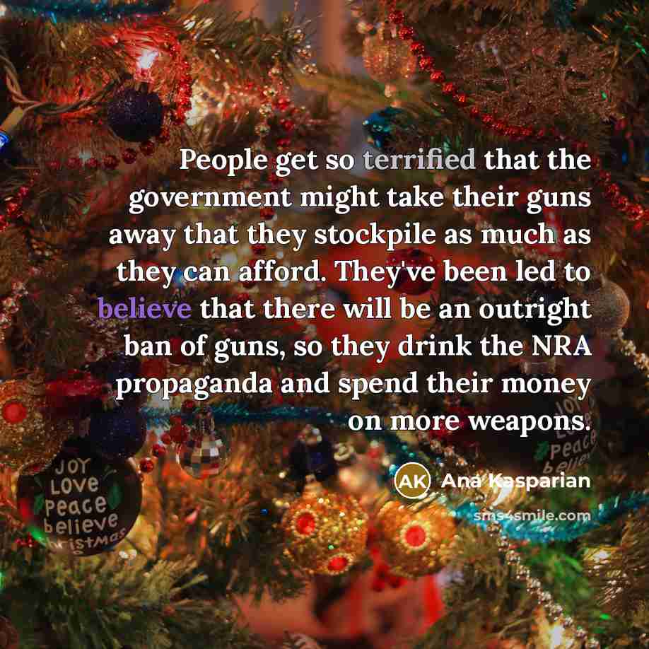 “People get so terrified that the government might take their guns away that they stockpile as much as they can afford. They've been led to believe that there will be an outright ban of guns, so they drink the NRA propaganda and spend their money on more weapons.” quote by Ana Kasparian
