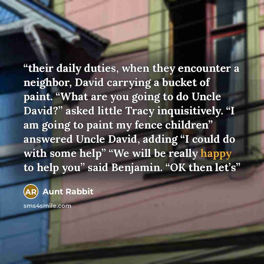 “their daily duties, when they encounter a neighbor, David carrying a bucket of paint. “What are you going to do Uncle David?” asked little Tracy inquisitively. “I am going to paint my fence children” answered Uncle David, adding “I could do with some help” “We will be really happy to help you”…” quote by Aunt Rabbit