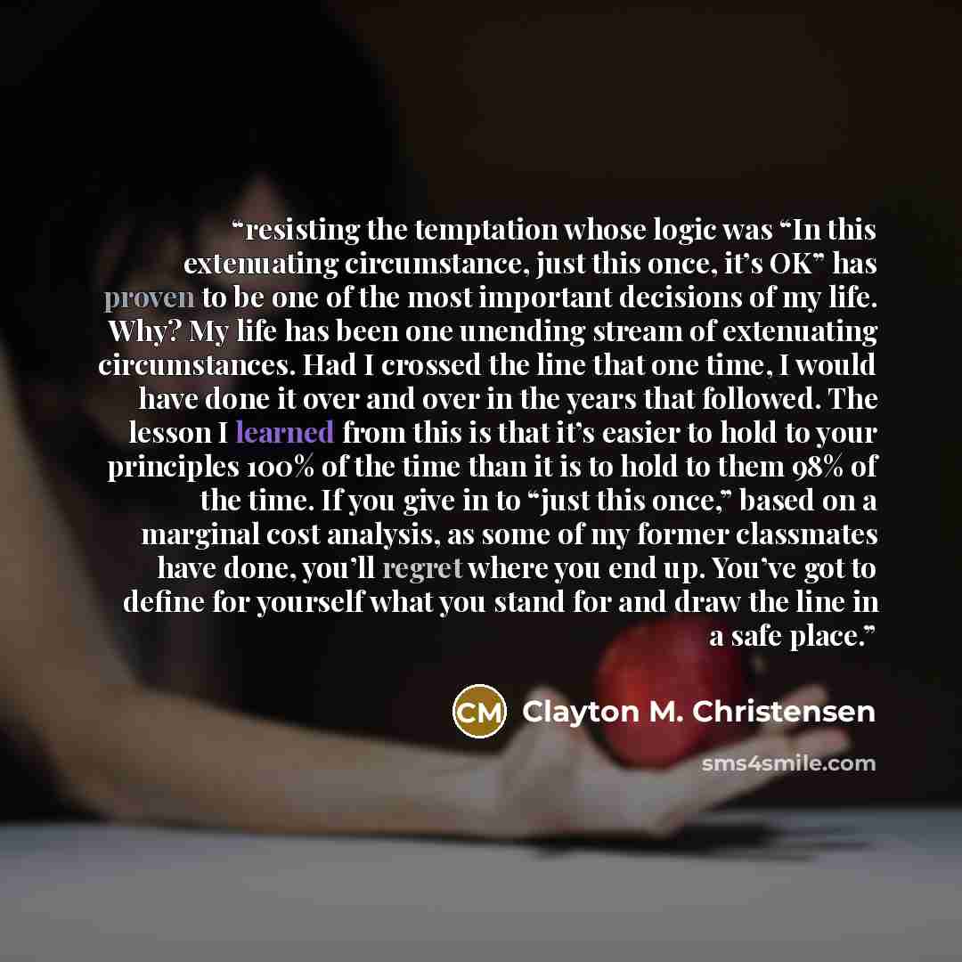 “resisting the temptation whose logic was “In this extenuating circumstance, just this once, it’s OK” has proven to be one of the most important decisions of my life. Why? My life has been one unending stream of extenuating circumstances. Had I crossed the line that one time, I would have done it…” quote by Clayton M. Christensen