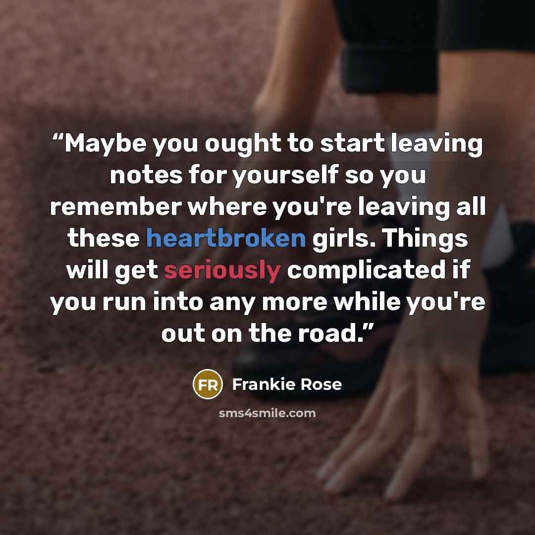 “Maybe you ought to start leaving notes for yourself so you remember where you're leaving all these heartbroken girls. Things will get seriously complicated if you run into any more while you're out on the road.” quote by Frankie Rose