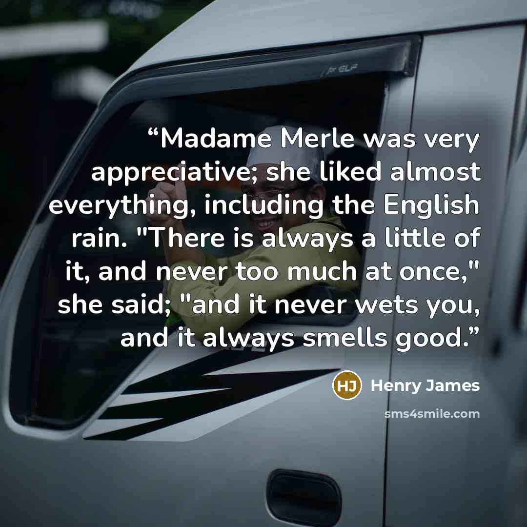 “Madame Merle was very appreciative; she liked almost everything, including the English rain. "There is always a little of it, and never too much at once," she said; "and it never wets you, and it always smells good.” quote by Henry James