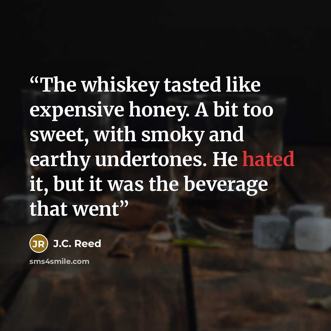 “The whiskey tasted like expensive honey. A bit too sweet, with smoky and earthy undertones. He hated it, but it was the beverage that went” quote by J.C. Reed