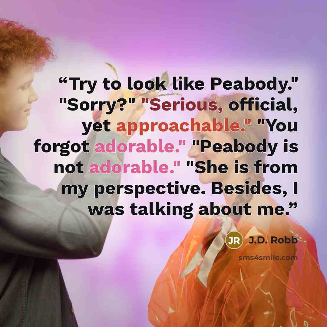 “Try to look like Peabody." "Sorry?" "Serious, official, yet approachable." "You forgot adorable." "Peabody is not adorable." "She is from my perspective. Besides, I was talking about me.” quote by J.D. Robb