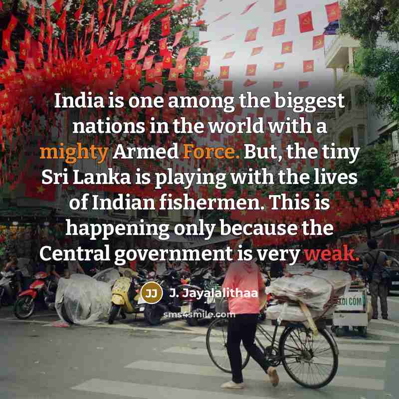 “India is one among the biggest nations in the world with a mighty Armed Force. But, the tiny Sri Lanka is playing with the lives of Indian fishermen. This is happening only because the Central government is very weak.” quote by J. Jayalalithaa