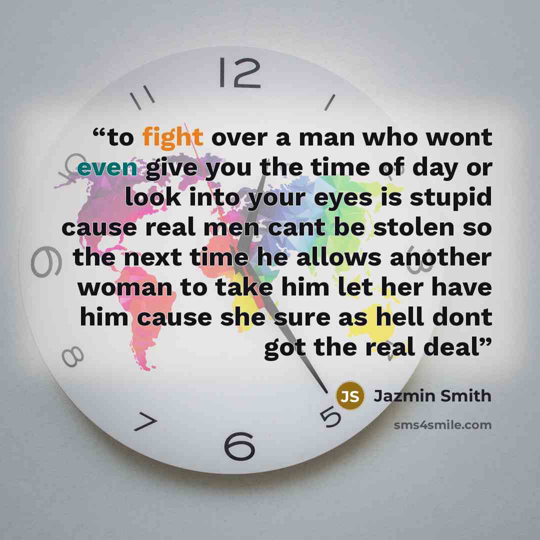 “to fight over a man who wont even give you the time of day or look into your eyes is stupid cause real men cant be stolen so the next time he allows another woman to take him let her have him cause she sure as hell dont got the real deal” quote by Jazmin Smith