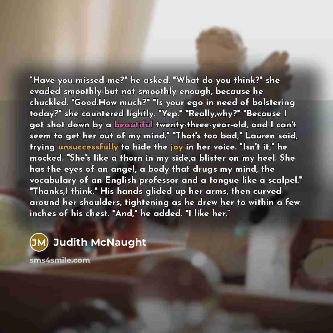 “Have you missed me?" he asked. "What do you think?" she evaded smoothly-but not smoothly enough, because he chuckled. "Good.How much?" "Is your ego in need of bolstering today?" she countered lightly. "Yep." "Really,why?" "Because I got shot down by a beautiful twenty-three-year-old, and I can't…” quote by Judith McNaught