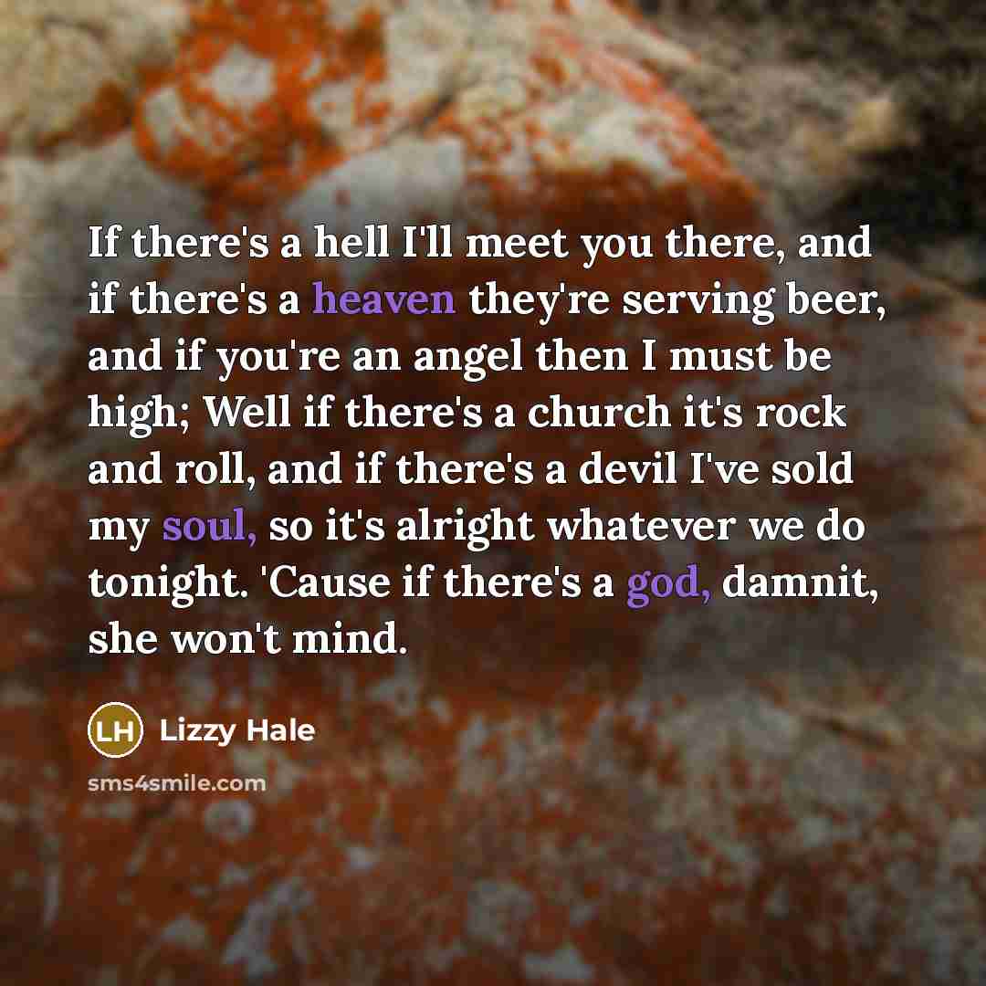 “If there's a hell I'll meet you there, and if there's a heaven they're serving beer, and if you're an angel then I must be high; Well if there's a church it's rock and roll, and if there's a devil I've sold my soul, so it's alright whatever we do tonight. 'Cause if there's a god, damnit, she won't…” quote by Lizzy Hale
