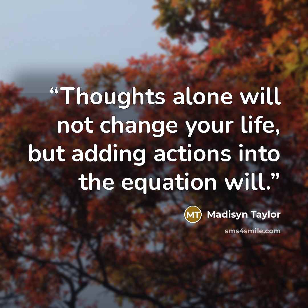 “Thoughts alone will not change your life, but adding actions into the equation will.” quote by Madisyn Taylor