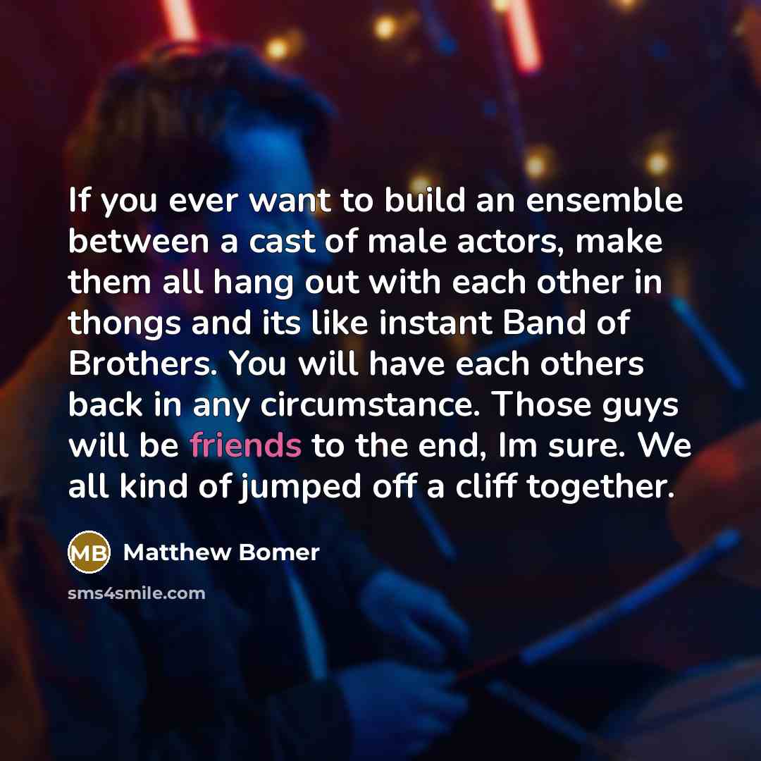 “If you ever want to build an ensemble between a cast of male actors, make them all hang out with each other in thongs and its like instant Band of Brothers. You will have each others back in any circumstance. Those guys will be friends to the end, Im sure. We all kind of jumped off a cliff together.” quote by Matthew Bomer