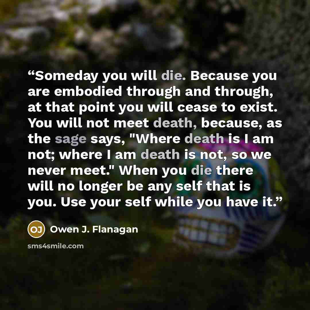 “Someday you will die. Because you are embodied through and through, at that point you will cease to exist. You will not meet death, because, as the sage says, "Where death is I am not; where I am death is not, so we never meet." When you die there will no longer be any self that is you. Use your…” quote by Owen J. Flanagan